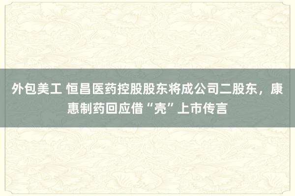 外包美工 恒昌医药控股股东将成公司二股东，康惠制药回应借“壳”上市传言