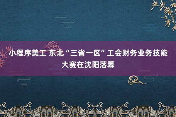 小程序美工 东北“三省一区”工会财务业务技能大赛在沈阳落幕